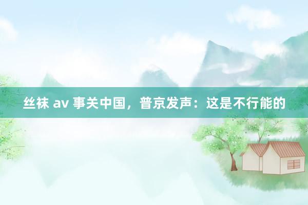 丝袜 av 事关中国，普京发声：这是不行能的