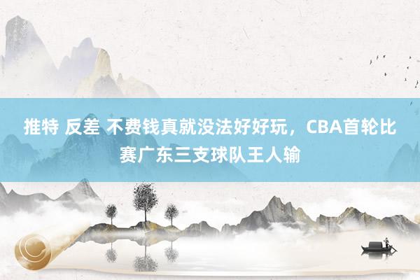 推特 反差 不费钱真就没法好好玩，CBA首轮比赛广东三支球队王人输