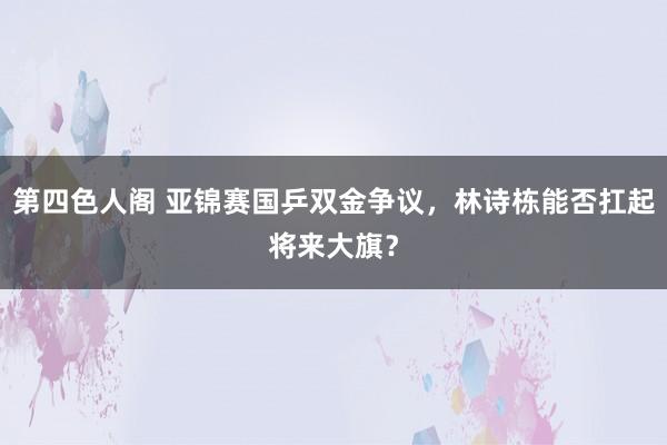 第四色人阁 亚锦赛国乒双金争议，林诗栋能否扛起将来大旗？