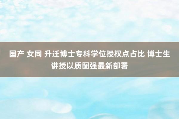 国产 女同 升迁博士专科学位授权点占比 博士生讲授以质图强最新部署