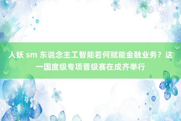 人妖 sm 东说念主工智能若何赋能金融业务？这一国度级专项晋级赛在成齐举行