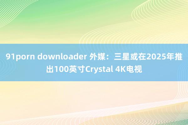 91porn downloader 外媒：三星或在2025年推出100英寸Crystal 4K电视