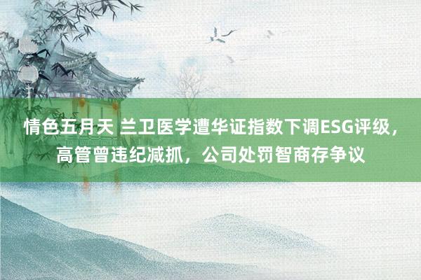 情色五月天 兰卫医学遭华证指数下调ESG评级，高管曾违纪减抓，公司处罚智商存争议