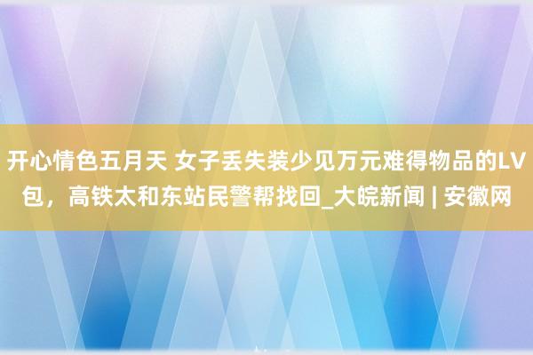 开心情色五月天 女子丢失装少见万元难得物品的LV包，高铁太和东站民警帮找回_大皖新闻 | 安徽网