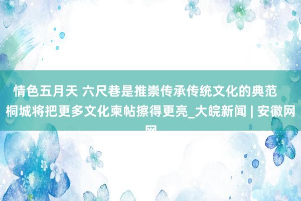 情色五月天 六尺巷是推崇传承传统文化的典范   桐城将把更多文化柬帖擦得更亮_大皖新闻 | 安徽网