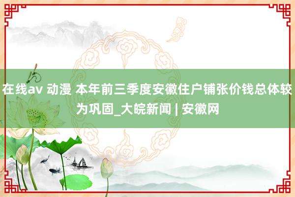 在线av 动漫 本年前三季度安徽住户铺张价钱总体较为巩固_大皖新闻 | 安徽网