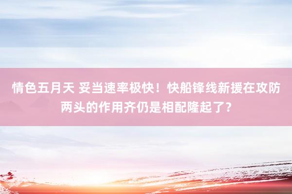 情色五月天 妥当速率极快！快船锋线新援在攻防两头的作用齐仍是相配隆起了？