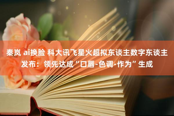 秦岚 ai换脸 科大讯飞星火超拟东谈主数字东谈主发布：领先达成“口唇-色调-作为”生成