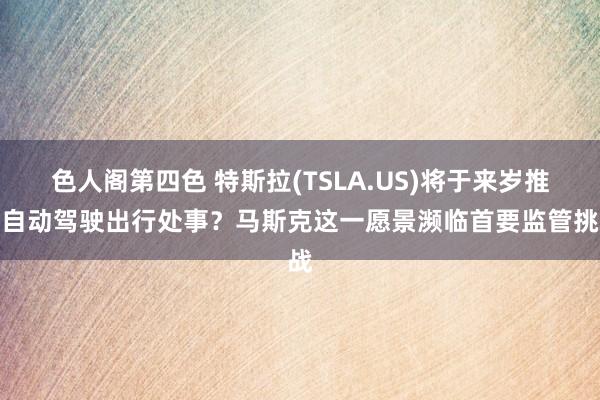 色人阁第四色 特斯拉(TSLA.US)将于来岁推出自动驾驶出行处事？马斯克这一愿景濒临首要监管挑战