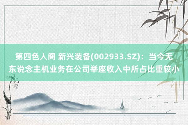 第四色人阁 新兴装备(002933.SZ)：当今无东说念主机业务在公司举座收入中所占比重较小