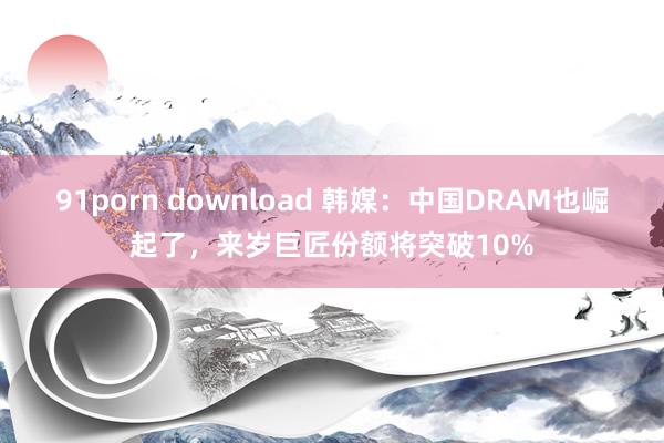 91porn download 韩媒：中国DRAM也崛起了，来岁巨匠份额将突破10%