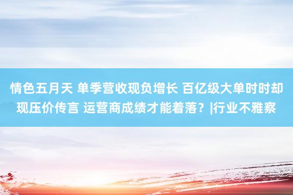 情色五月天 单季营收现负增长 百亿级大单时时却现压价传言 运营商成绩才能着落？|行业不雅察