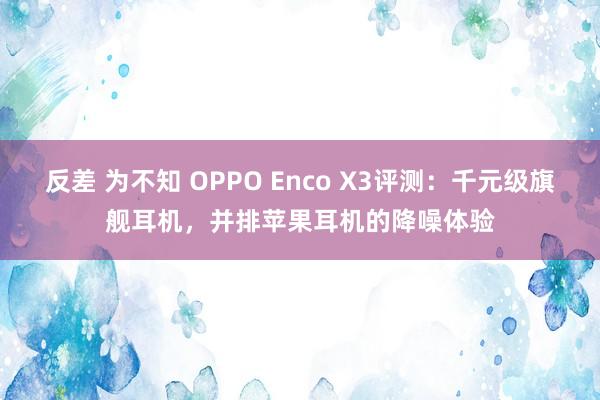 反差 为不知 OPPO Enco X3评测：千元级旗舰耳机，并排苹果耳机的降噪体验