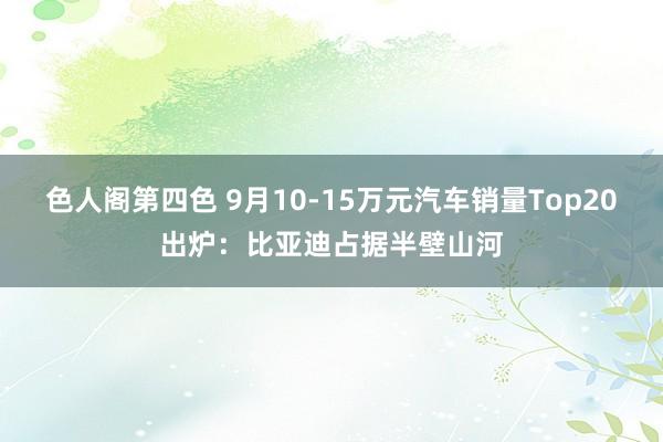 色人阁第四色 9月10-15万元汽车销量Top20出炉：比亚迪占据半壁山河