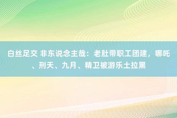 白丝足交 非东说念主哉：老肚带职工团建，哪吒、刑天、九月、精卫被游乐土拉黑