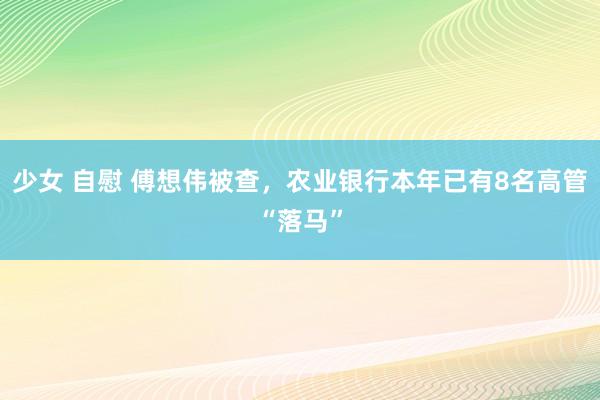 少女 自慰 傅想伟被查，农业银行本年已有8名高管“落马”