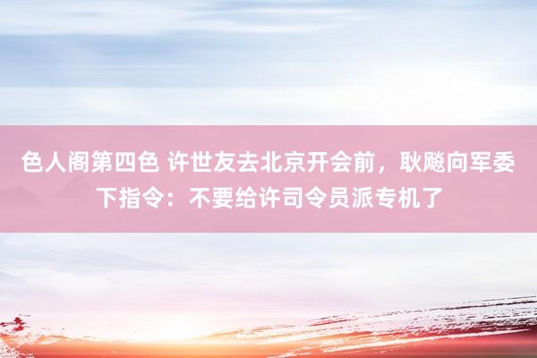 色人阁第四色 许世友去北京开会前，耿飚向军委下指令：不要给许司令员派专机了