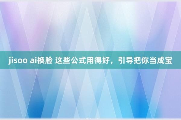 jisoo ai换脸 这些公式用得好，引导把你当成宝