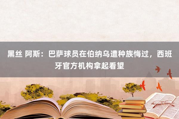 黑丝 阿斯：巴萨球员在伯纳乌遭种族悔过，西班牙官方机构拿起看望