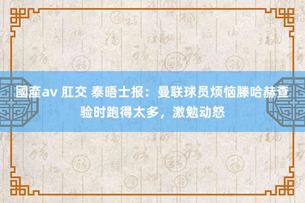 國產av 肛交 泰晤士报：曼联球员烦恼滕哈赫查验时跑得太多，激勉动怒