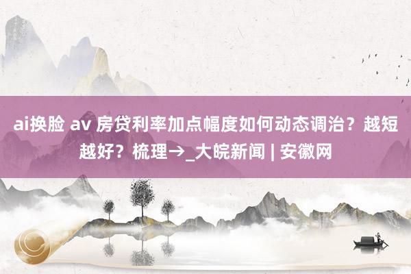 ai换脸 av 房贷利率加点幅度如何动态调治？越短越好？梳理→_大皖新闻 | 安徽网