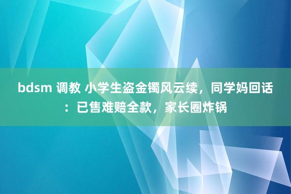 bdsm 调教 小学生盗金镯风云续，同学妈回话：已售难赔全款，家长圈炸锅