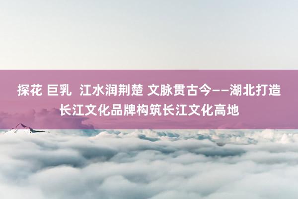 探花 巨乳  江水润荆楚 文脉贯古今——湖北打造长江文化品牌构筑长江文化高地