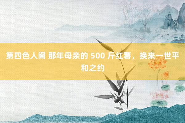 第四色人阁 那年母亲的 500 斤红薯，换来一世平和之约