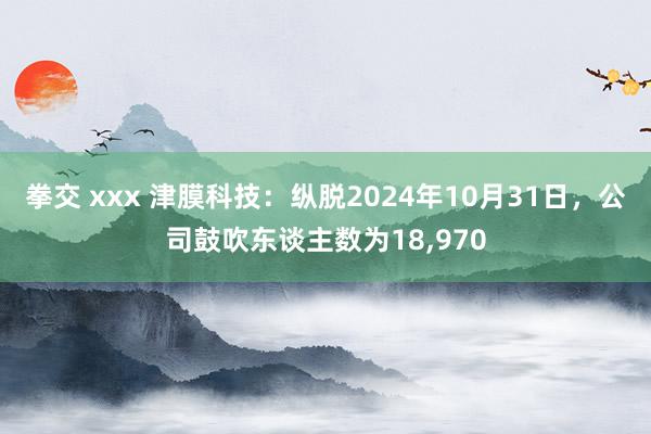 拳交 xxx 津膜科技：纵脱2024年10月31日，公司鼓吹东谈主数为18，970