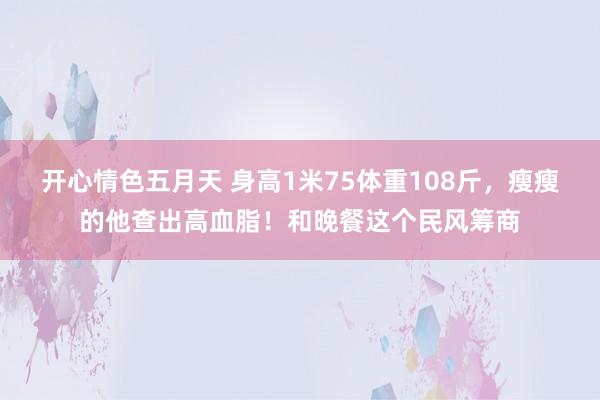 开心情色五月天 身高1米75体重108斤，瘦瘦的他查出高血脂！和晚餐这个民风筹商