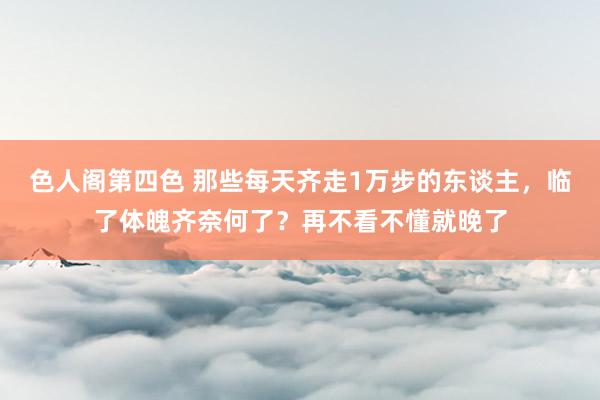 色人阁第四色 那些每天齐走1万步的东谈主，临了体魄齐奈何了？再不看不懂就晚了