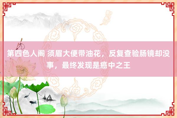 第四色人阁 须眉大便带油花，反复查验肠镜却没事，最终发现是癌中之王