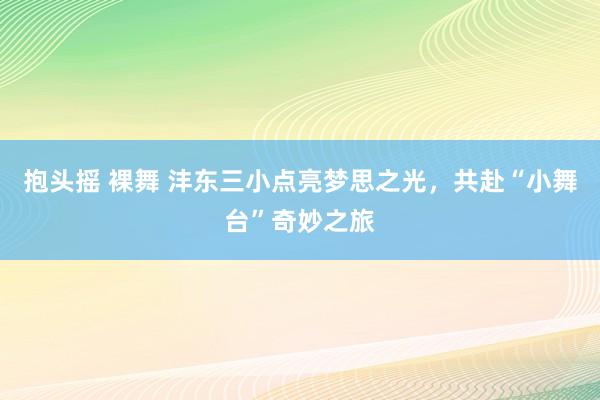 抱头摇 裸舞 沣东三小点亮梦思之光，共赴“小舞台”奇妙之旅