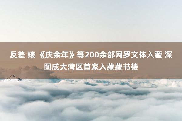 反差 婊 《庆余年》等200余部网罗文体入藏 深图成大湾区首家入藏藏书楼