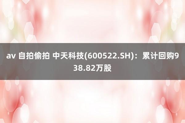 av 自拍偷拍 中天科技(600522.SH)：累计回购938.82万股