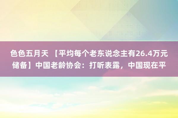 色色五月天 【平均每个老东说念主有26.4万元储备】中国老龄协会：打听表露，中国现在平