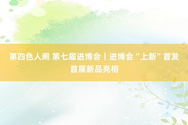 第四色人阁 第七届进博会丨进博会“上新”首发首展新品亮相