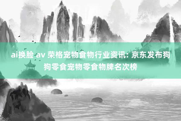 ai换脸 av 荣格宠物食物行业资讯: 京东发布狗狗零食宠物零食物牌名次榜