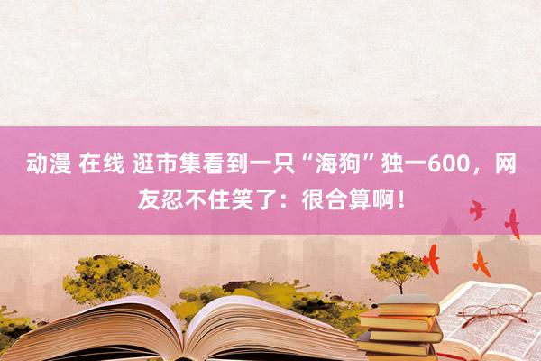 动漫 在线 逛市集看到一只“海狗”独一600，网友忍不住笑了：很合算啊！