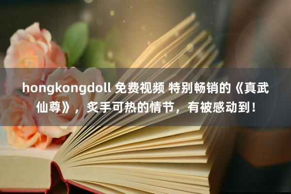 hongkongdoll 免费视频 特别畅销的《真武仙尊》，炙手可热的情节，有被感动到！