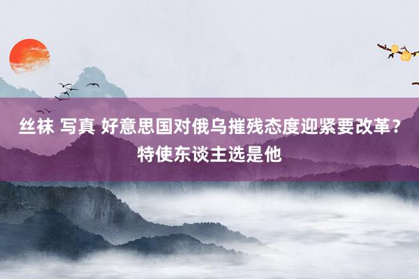 丝袜 写真 好意思国对俄乌摧残态度迎紧要改革？特使东谈主选是他