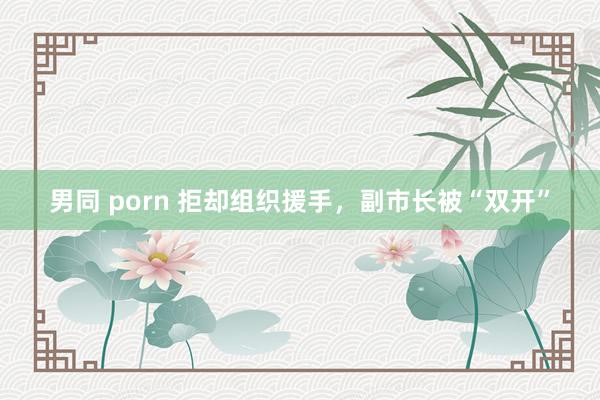 男同 porn 拒却组织援手，副市长被“双开”