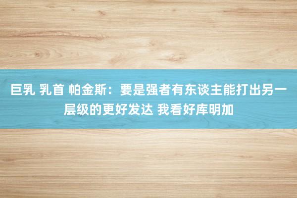 巨乳 乳首 帕金斯：要是强者有东谈主能打出另一层级的更好发达 我看好库明加