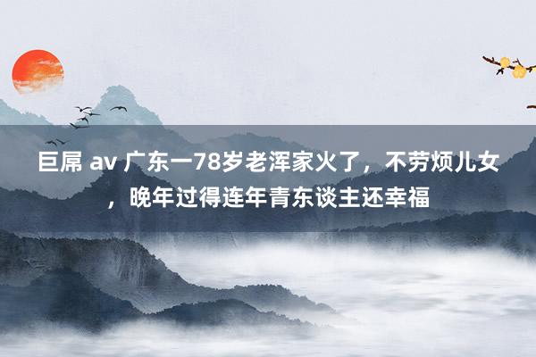 巨屌 av 广东一78岁老浑家火了，不劳烦儿女，晚年过得连年青东谈主还幸福