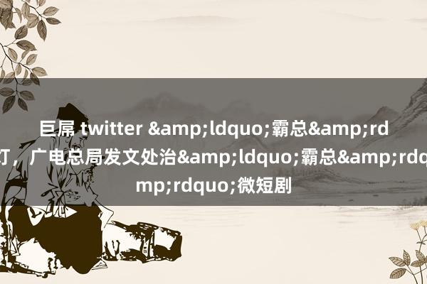 巨屌 twitter &ldquo;霸总&rdquo;亮红灯，广电总局发文处治&ldquo;霸总&rdquo;微短剧