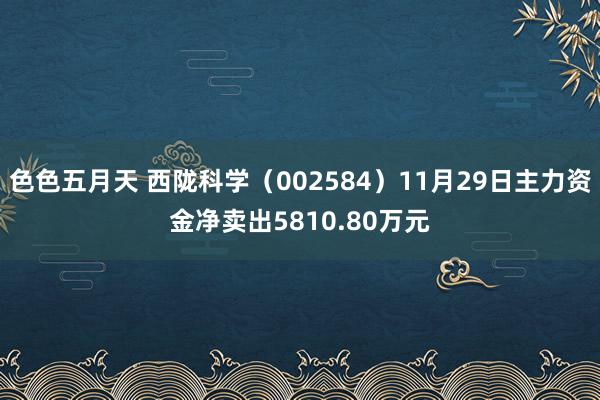 色色五月天 西陇科学（002584）11月29日主力资金净卖出5810.80万元