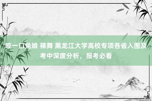 咬一口兔娘 裸舞 黑龙江大学高校专项各省入围及考中深度分析，报考必看