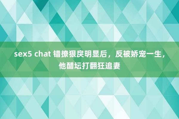 sex5 chat 错撩狠戾明显后，反被娇宠一生，他醋坛打翻狂追妻