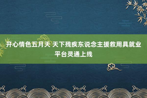 开心情色五月天 天下残疾东说念主援救用具就业平台灵通上线