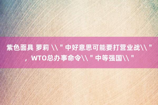 紫色面具 萝莉 \＂中好意思可能要打营业战\＂，WTO总办事命令\＂中等强国\＂